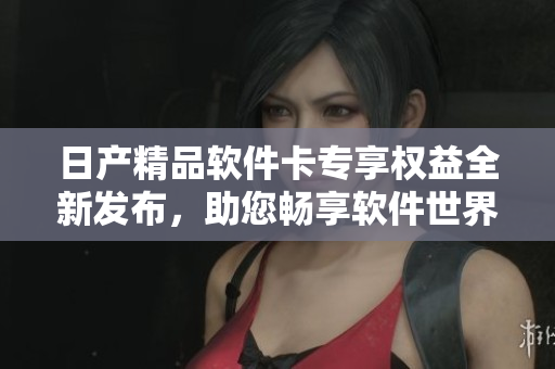 日产精品软件卡专享权益全新发布，助您畅享软件世界