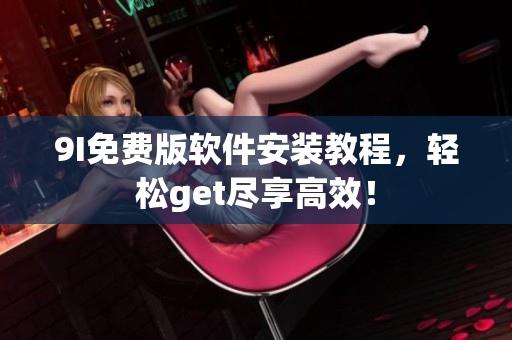9I免费版软件安装教程，轻松get尽享高效！