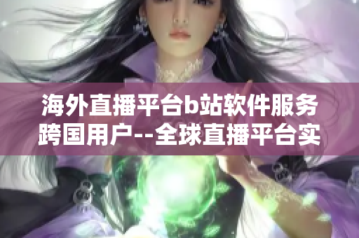 海外直播平台b站软件服务跨国用户--全球直播平台实现多国用户需求