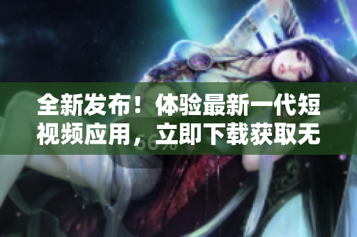 全新发布！体验最新一代短视频应用，立即下载获取无限创意视频享受