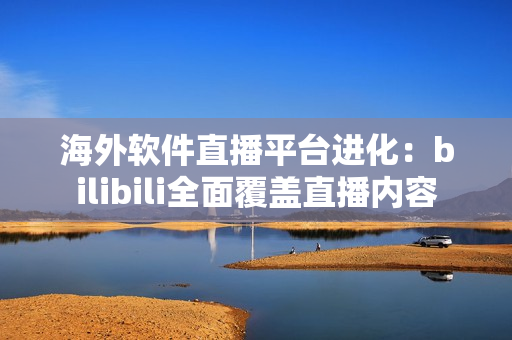 海外软件直播平台进化：bilibili全面覆盖直播内容