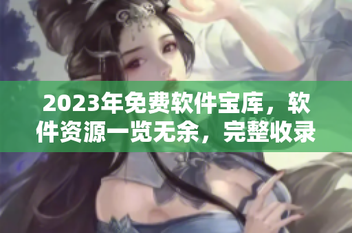 2023年免费软件宝库，软件资源一览无余，完整收录各类软件详细介绍
