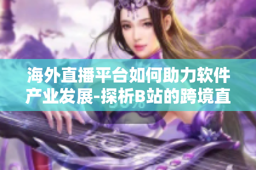 海外直播平台如何助力软件产业发展-探析B站的跨境直播策略