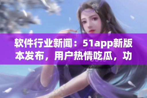 软件行业新闻：51app新版本发布，用户热情吃瓜，功能入口全面升级