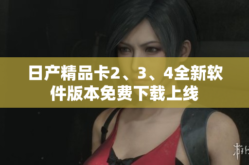日产精品卡2、3、4全新软件版本免费下载上线