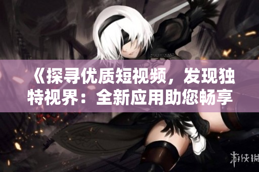 《探寻优质短视频，发现独特视界：全新应用助您畅享精彩创意》