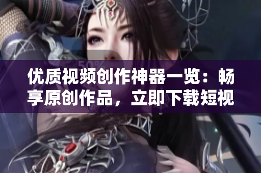 优质视频创作神器一览：畅享原创作品，立即下载短视频软件