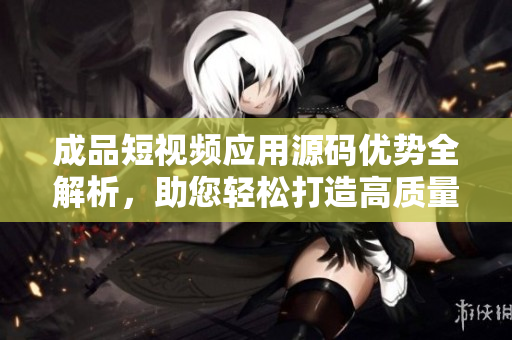 成品短视频应用源码优势全解析，助您轻松打造高质量APP