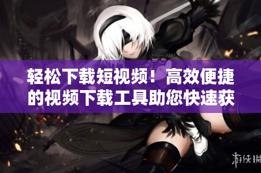 轻松下载短视频！高效便捷的视频下载工具助您快速获取想要的资源