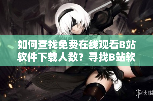 如何查找免费在线观看B站软件下载人数？寻找B站软件下载量的方法分享