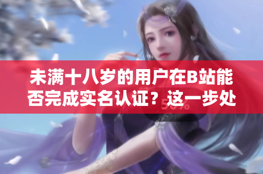 未满十八岁的用户在B站能否完成实名认证？这一步处理与软件使用有何关联？