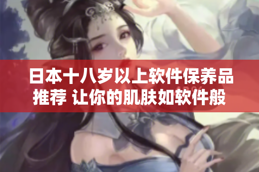 日本十八岁以上软件保养品推荐 让你的肌肤如软件般细腻