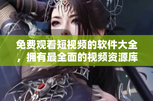 免费观看短视频的软件大全，拥有最全面的视频资源库