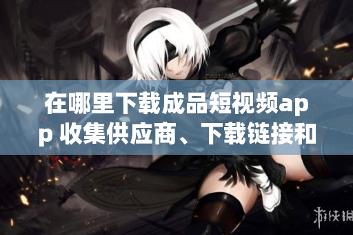 在哪里下载成品短视频app 收集供应商、下载链接和使用指南