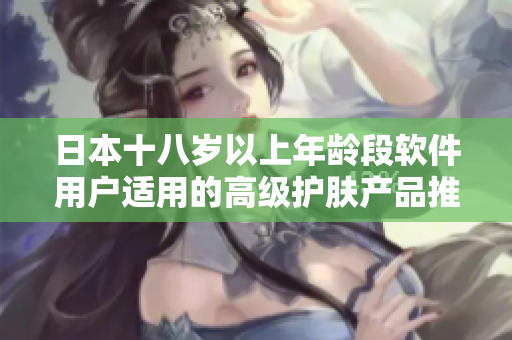 日本十八岁以上年龄段软件用户适用的高级护肤产品推荐