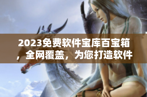 2023免费软件宝库百宝箱，全网覆盖，为您打造软件天堂