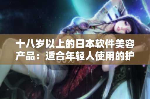 十八岁以上的日本软件美容产品：适合年轻人使用的护肤产品推荐