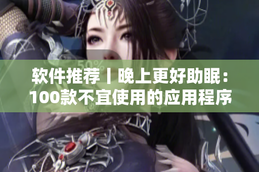 软件推荐丨晚上更好助眠：100款不宜使用的应用程序汇总