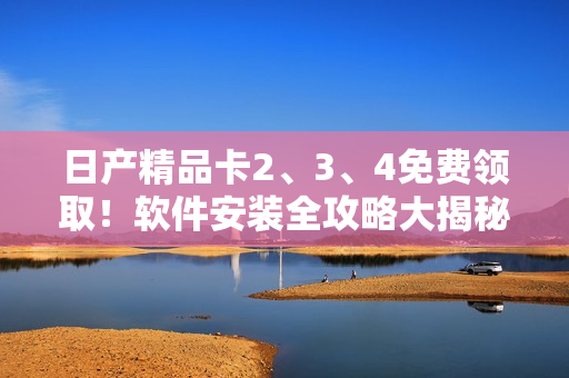 日产精品卡2、3、4免费领取！软件安装全攻略大揭秘
