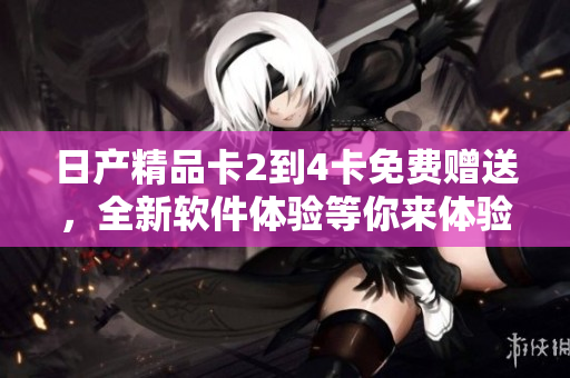 日产精品卡2到4卡免费赠送，全新软件体验等你来体验