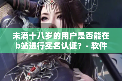 未满十八岁的用户是否能在b站进行实名认证？- 软件认证年龄规则探讨