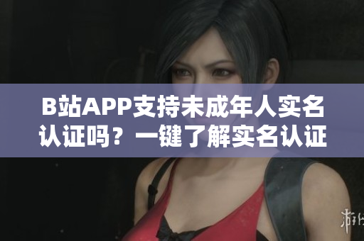 B站APP支持未成年人实名认证吗？一键了解实名认证教程及注意事项