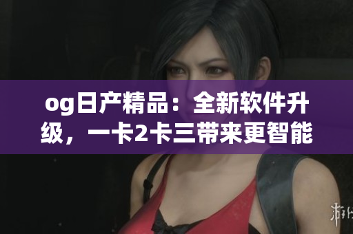 og日产精品：全新软件升级，一卡2卡三带来更智能体验