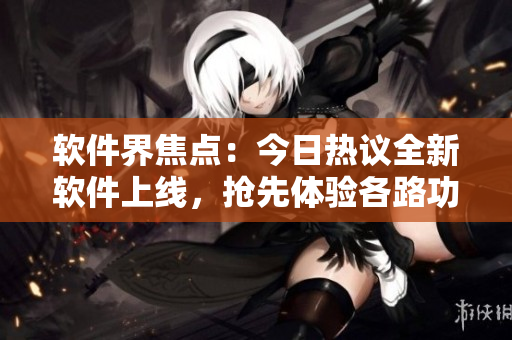 软件界焦点：今日热议全新软件上线，抢先体验各路功能
