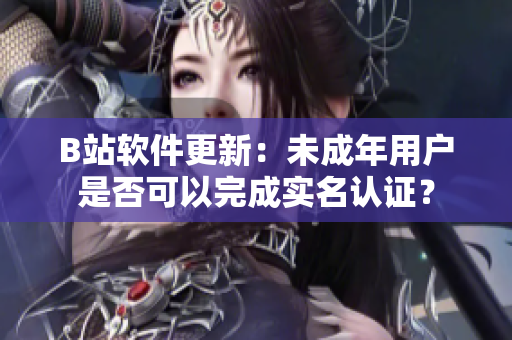 B站软件更新：未成年用户是否可以完成实名认证？