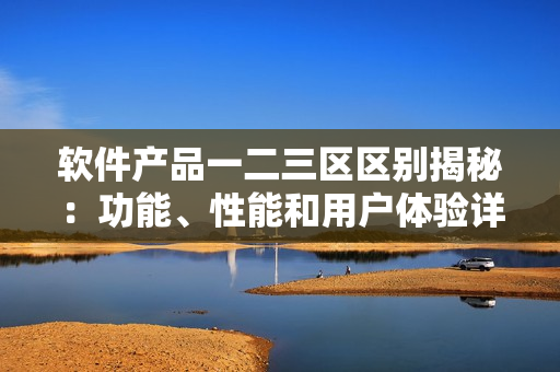 软件产品一二三区区别揭秘：功能、性能和用户体验详解