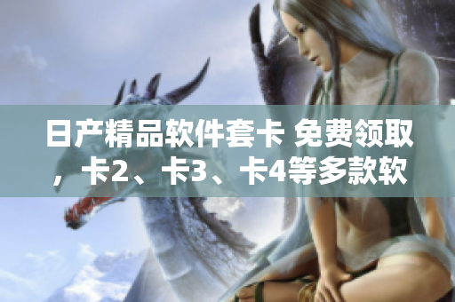 日产精品软件套卡 免费领取，卡2、卡3、卡4等多款软件产品尽在手中