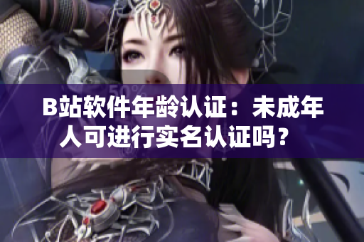 B站软件年龄认证：未成年人可进行实名认证吗？ 