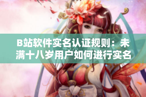 B站软件实名认证规则：未满十八岁用户如何进行实名认证？