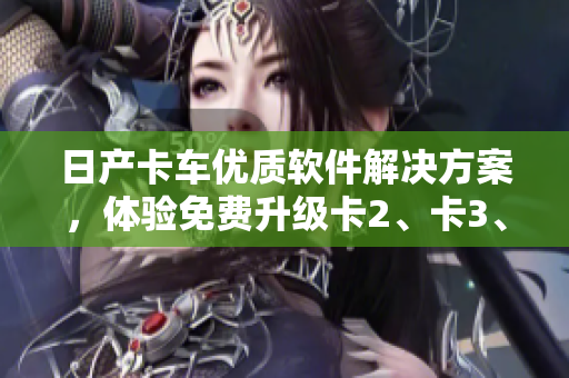 日产卡车优质软件解决方案，体验免费升级卡2、卡3、卡4功能