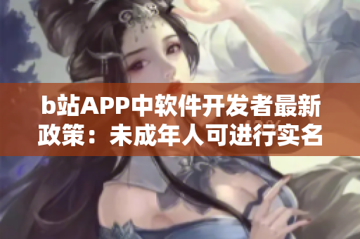 b站APP中软件开发者最新政策：未成年人可进行实名认证吗？