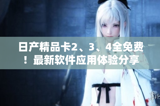 日产精品卡2、3、4全免费！最新软件应用体验分享