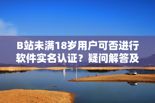 B站未满18岁用户可否进行软件实名认证？疑问解答及操作指南