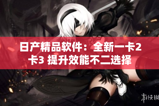 日产精品软件：全新一卡2卡3 提升效能不二选择