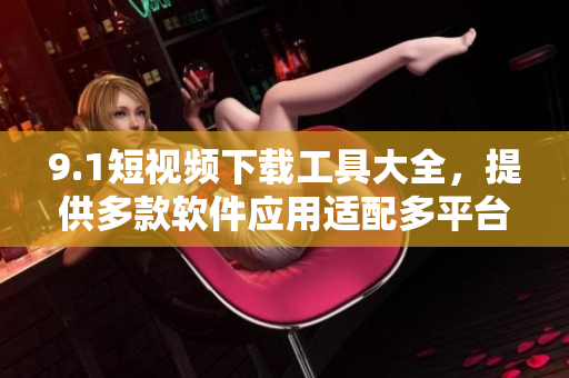 9.1短视频下载工具大全，提供多款软件应用适配多平台