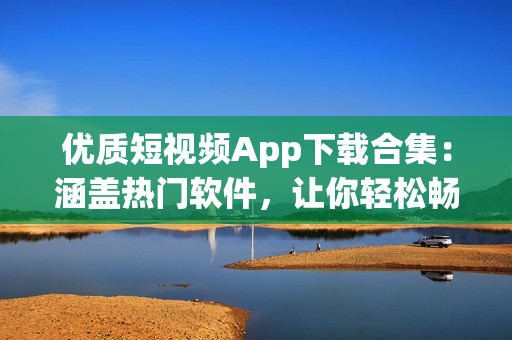 优质短视频App下载合集：涵盖热门软件，让你轻松畅享精彩视频