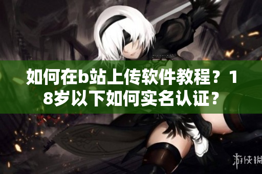 如何在b站上传软件教程？18岁以下如何实名认证？