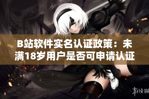B站软件实名认证政策：未满18岁用户是否可申请认证？