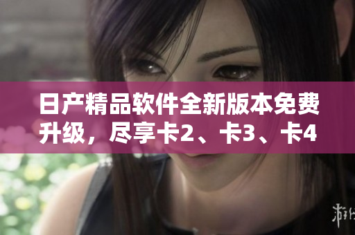 日产精品软件全新版本免费升级，尽享卡2、卡3、卡4高级功能