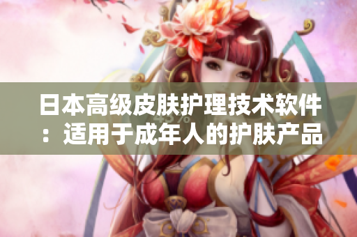 日本高级皮肤护理技术软件：适用于成年人的护肤产品推荐