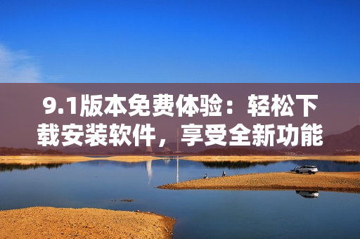 9.1版本免费体验：轻松下载安装软件，享受全新功能