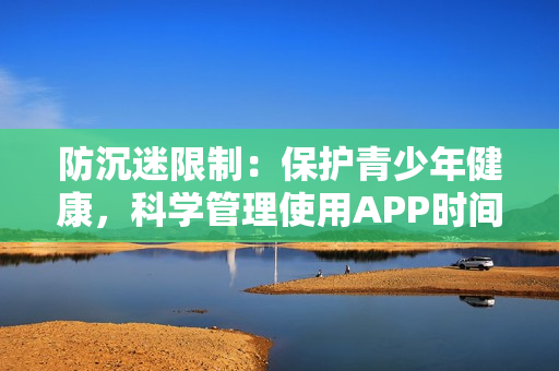 防沉迷限制：保护青少年健康，科学管理使用APP时间的方法