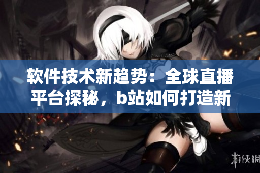 软件技术新趋势：全球直播平台探秘，b站如何打造新玩法