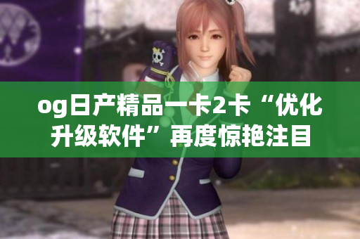 og日产精品一卡2卡“优化升级软件”再度惊艳注目