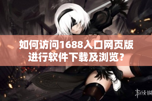 如何访问1688入口网页版进行软件下载及浏览？