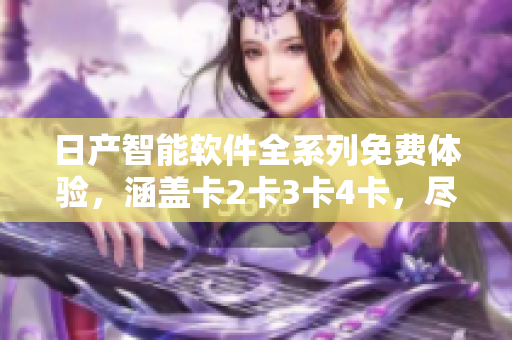 日产智能软件全系列免费体验，涵盖卡2卡3卡4卡，尽享顶尖科技尖端服务
